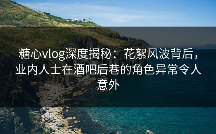 糖心vlog深度揭秘：花絮风波背后，业内人士在酒吧后巷的角色异常令人意外