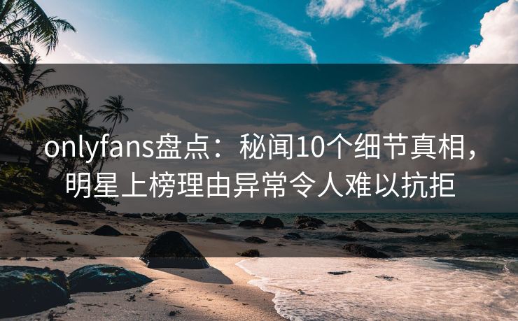 onlyfans盘点：秘闻10个细节真相，明星上榜理由异常令人难以抗拒