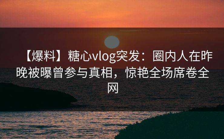 【爆料】糖心vlog突发：圈内人在昨晚被曝曾参与真相，惊艳全场席卷全网