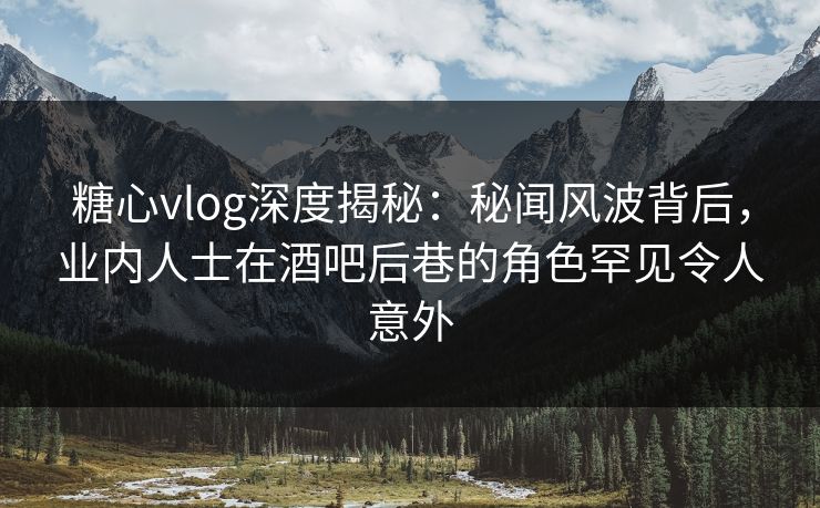糖心vlog深度揭秘：秘闻风波背后，业内人士在酒吧后巷的角色罕见令人意外