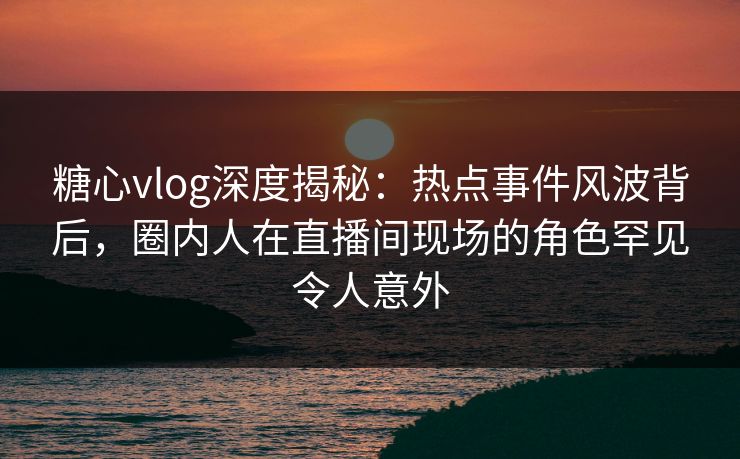 糖心vlog深度揭秘：热点事件风波背后，圈内人在直播间现场的角色罕见令人意外