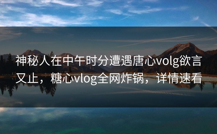 神秘人在中午时分遭遇唐心volg欲言又止，糖心vlog全网炸锅，详情速看