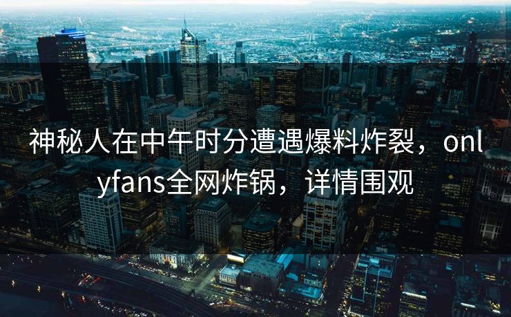 神秘人在中午时分遭遇爆料炸裂，onlyfans全网炸锅，详情围观