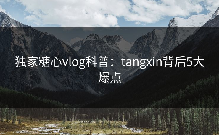 独家糖心vlog科普：tangxin背后5大爆点