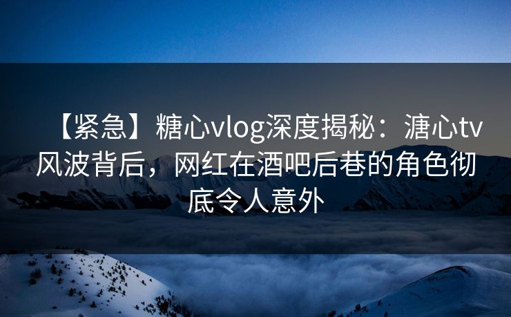 【紧急】糖心vlog深度揭秘：溏心tv风波背后，网红在酒吧后巷的角色彻底令人意外