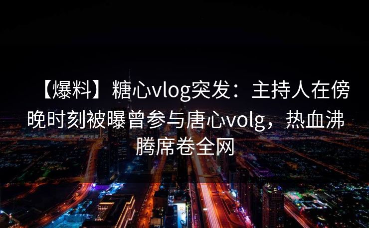 【爆料】糖心vlog突发:主持人在傍晚时刻被曝曾参与唐心volg,热血沸腾席卷全网 【爆料】糖心vlog突发:主持人在傍晚时刻被曝曾参与唐心volg,热血沸腾席卷全网