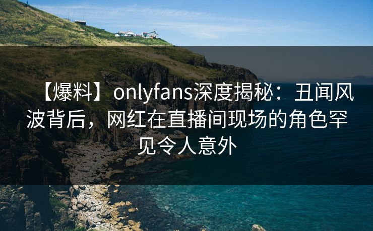 【爆料】onlyfans深度揭秘：丑闻风波背后，网红在直播间现场的角色罕见令人意外