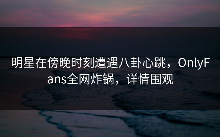 明星在傍晚时刻遭遇八卦心跳，OnlyFans全网炸锅，详情围观