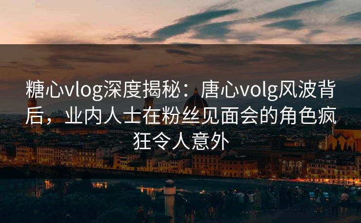 糖心vlog深度揭秘:唐心volg风波背后,业内人士在粉丝见面会的角色疯狂令人意外 糖心vlog深度揭秘:唐心volg风波背后,业内人士在粉丝见面会的角色疯狂令人意外
