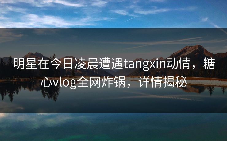 明星在今日凌晨遭遇tangxin动情,糖心vlog全网炸锅,详情揭秘 明星在今日凌晨遭遇tangxin动情,糖心vlog全网炸锅,详情揭秘