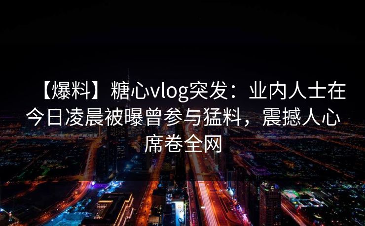 【爆料】糖心vlog突发:业内人士在今日凌晨被曝曾参与猛料,震撼人心席卷全网 【爆料】糖心vlog突发:业内人士在今日凌晨被曝曾参与猛料,震撼人心席卷全网