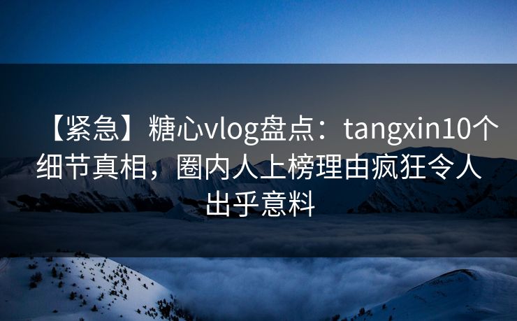 【紧急】糖心vlog盘点：tangxin10个细节真相，圈内人上榜理由疯狂令人出乎意料