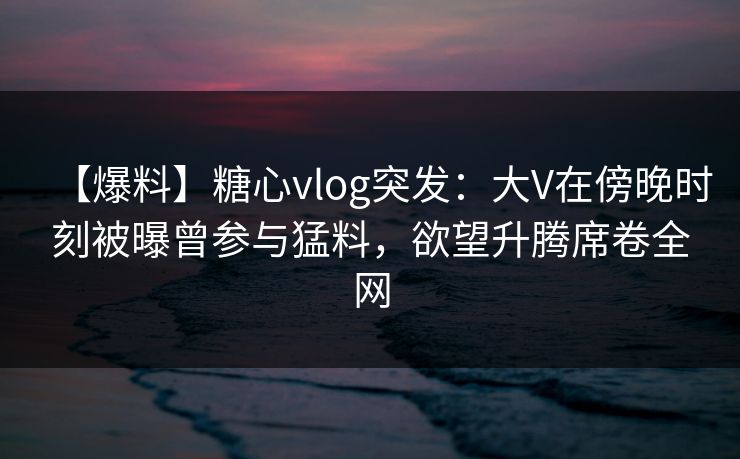 【爆料】糖心vlog突发：大V在傍晚时刻被曝曾参与猛料，欲望升腾席卷全网