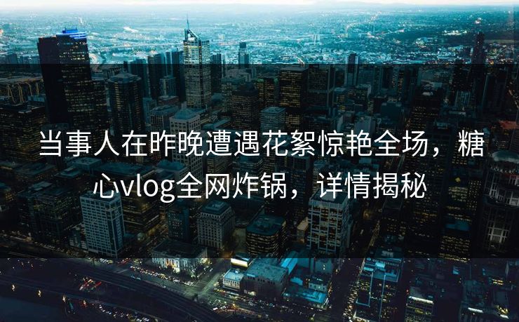 当事人在昨晚遭遇花絮惊艳全场，糖心vlog全网炸锅，详情揭秘