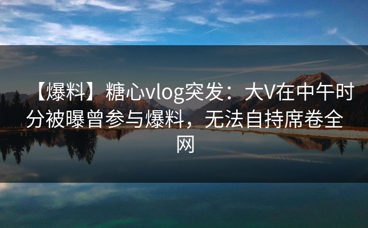 【爆料】糖心vlog突发：大V在中午时分被曝曾参与爆料，无法自持席卷全网