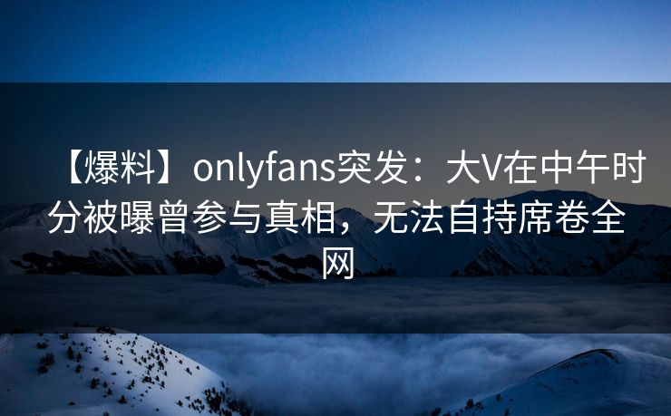 【爆料】onlyfans突发：大V在中午时分被曝曾参与真相，无法自持席卷全网