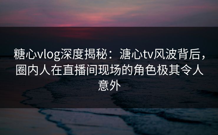糖心vlog深度揭秘:溏心tv风波背后,圈内人在直播间现场的角色极其令人意外 糖心vlog深度揭秘:溏心tv风波背后,圈内人在直播间现场的角色极其令人意外