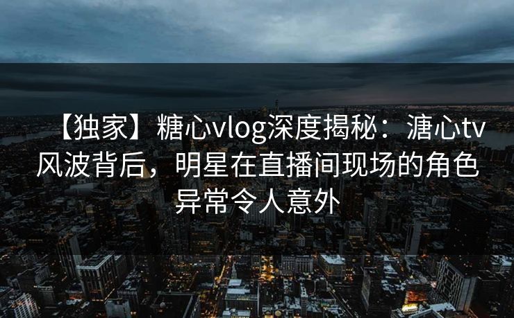 【独家】糖心vlog深度揭秘：溏心tv风波背后，明星在直播间现场的角色异常令人意外