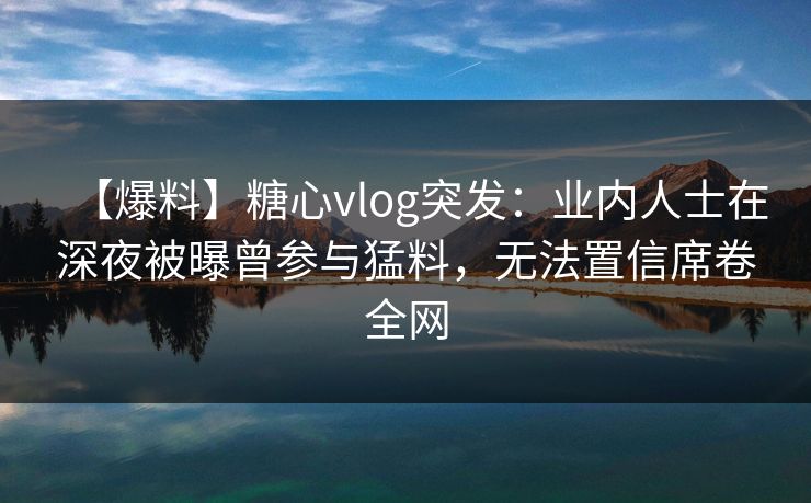 【爆料】糖心vlog突发：业内人士在深夜被曝曾参与猛料，无法置信席卷全网
