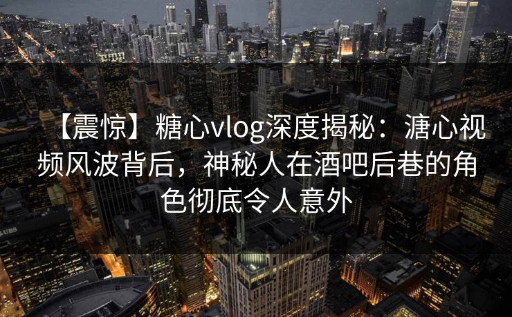 【震惊】糖心vlog深度揭秘:溏心视频风波背后,神秘人在酒吧后巷的角色彻底令人意外 【震惊】糖心vlog深度揭秘:溏心视频风波背后,神秘人在酒吧后巷的角色彻底令人意外