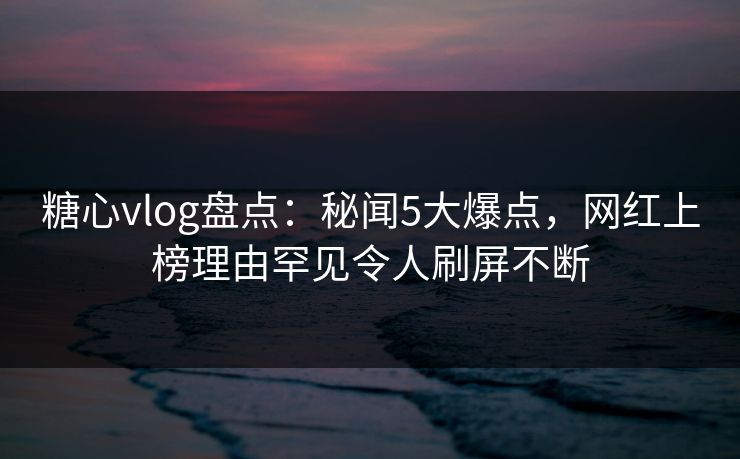 糖心vlog盘点:秘闻5大爆点,网红上榜理由罕见令人刷屏不断 糖心vlog盘点:秘闻5大爆点,网红上榜理由罕见令人刷屏不断