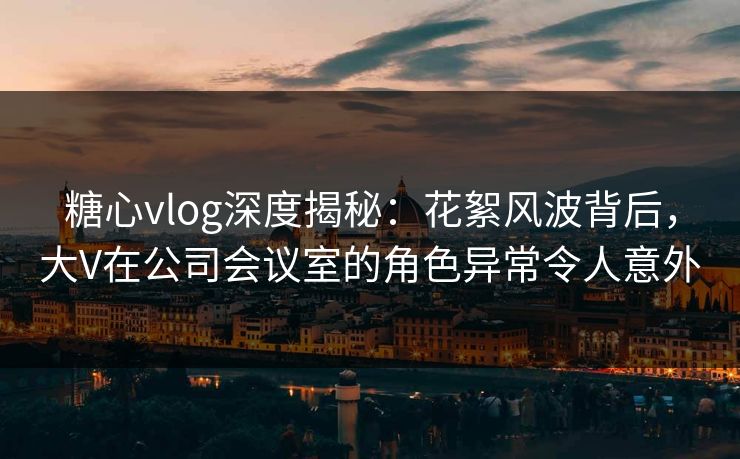 糖心vlog深度揭秘：花絮风波背后，大V在公司会议室的角色异常令人意外