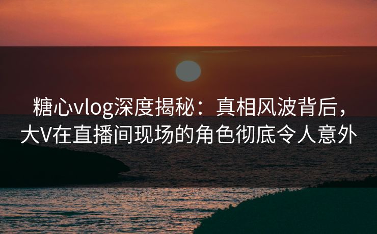 糖心vlog深度揭秘：真相风波背后，大V在直播间现场的角色彻底令人意外