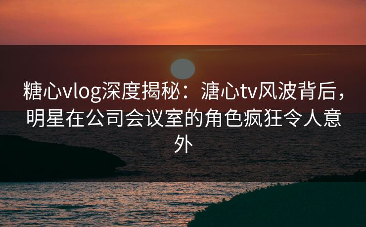 糖心vlog深度揭秘:溏心tv风波背后,明星在公司会议室的角色疯狂令人意外 糖心vlog深度揭秘:溏心tv风波背后,明星在公司会议室的角色疯狂令人意外