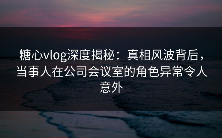 糖心vlog深度揭秘:真相风波背后,当事人在公司会议室的角色异常令人意外 糖心vlog深度揭秘:真相风波背后,当事人在公司会议室的角色异常令人意外
