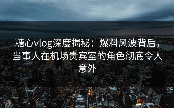 糖心vlog深度揭秘:爆料风波背后,当事人在机场贵宾室的角色彻底令人意外 糖心vlog深度揭秘:爆料风波背后,当事人在机场贵宾室的角色彻底令人意外