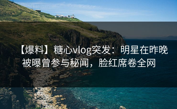 【爆料】糖心vlog突发：明星在昨晚被曝曾参与秘闻，脸红席卷全网