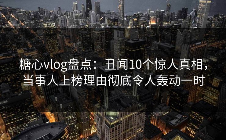 糖心vlog盘点：丑闻10个惊人真相，当事人上榜理由彻底令人轰动一时