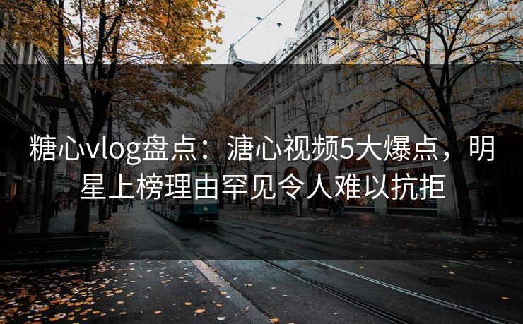 糖心vlog盘点：溏心视频5大爆点，明星上榜理由罕见令人难以抗拒