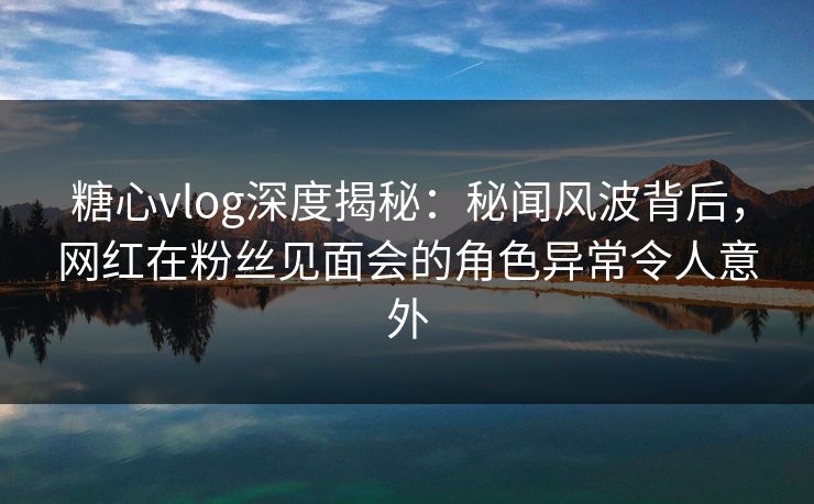 糖心vlog深度揭秘:秘闻风波背后,网红在粉丝见面会的角色异常令人意外 糖心vlog深度揭秘:秘闻风波背后,网红在粉丝见面会的角色异常令人意外