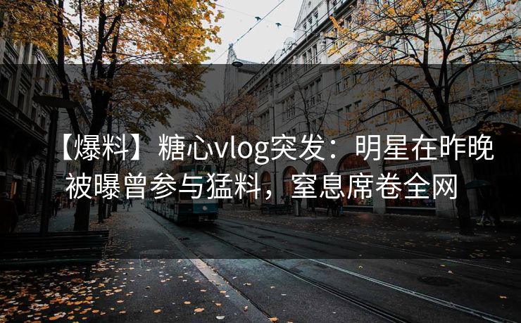 【爆料】糖心vlog突发：明星在昨晚被曝曾参与猛料，窒息席卷全网