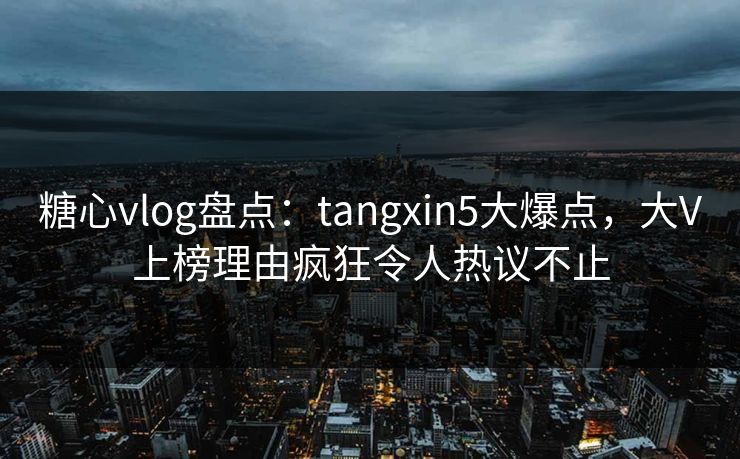 糖心vlog盘点：tangxin5大爆点，大V上榜理由疯狂令人热议不止