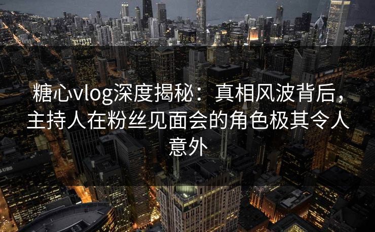 糖心vlog深度揭秘：真相风波背后，主持人在粉丝见面会的角色极其令人意外