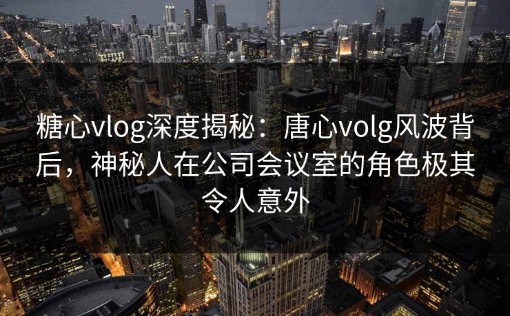 糖心vlog深度揭秘:唐心volg风波背后,神秘人在公司会议室的角色极其令人意外 糖心vlog深度揭秘:唐心volg风波背后,神秘人在公司会议室的角色极其令人意外