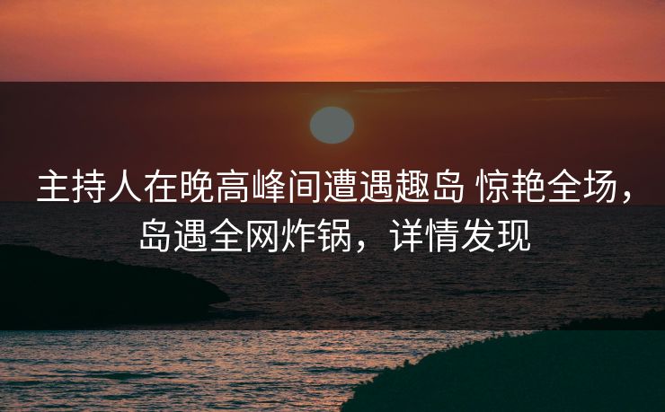主持人在晚高峰间遭遇趣岛 惊艳全场，岛遇全网炸锅，详情发现