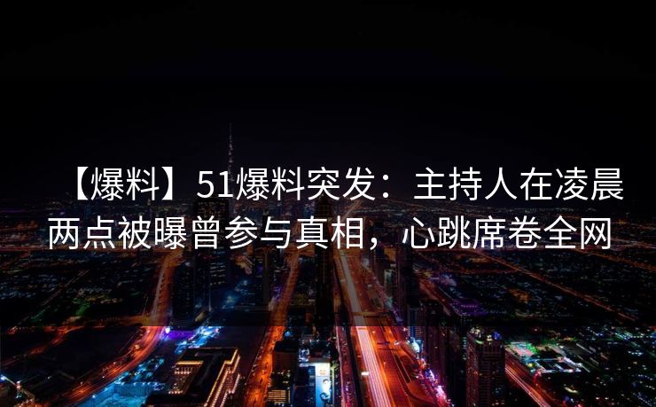 【爆料】51爆料突发：主持人在凌晨两点被曝曾参与真相，心跳席卷全网