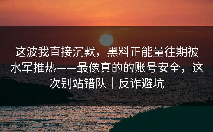 这波我直接沉默,黑料正能量往期被水军推热——最像真的的账号安全,这次别站错队|反诈避坑 这波我直接沉默,黑料正能量往期被水军推热——最像真的的账号安全,这次别站错队|反诈避坑