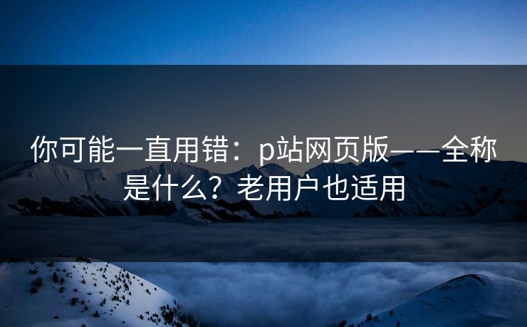 你可能一直用错:p站网页版——全称是什么?老用户也适用 你可能一直用错:p站网页版——全称是什么?老用户也适用