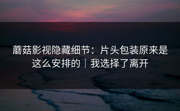 蘑菇影视隐藏细节：片头包装原来是这么安排的｜我选择了离开