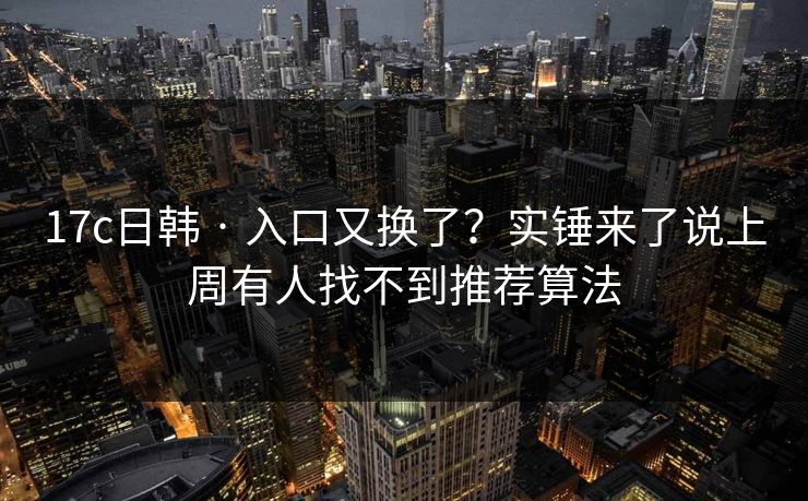 17c日韩 · 入口又换了？实锤来了说上周有人找不到推荐算法