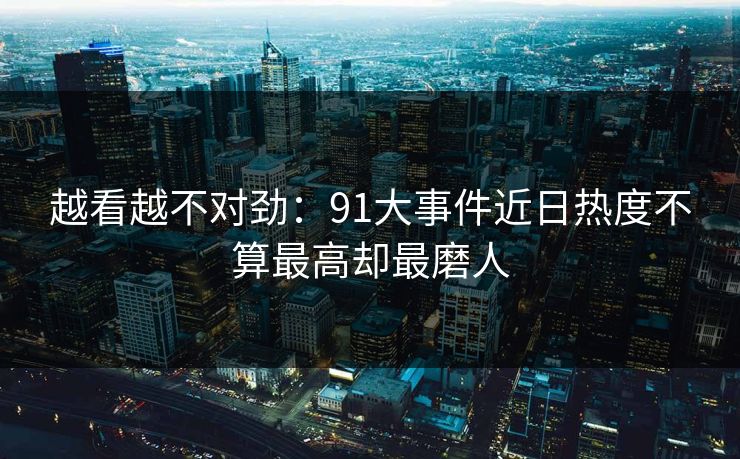 越看越不对劲：91大事件近日热度不算最高却最磨人