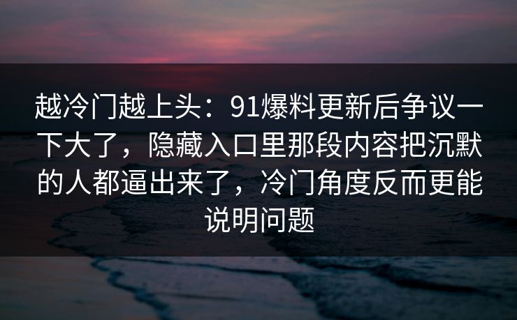 越冷门越上头：91爆料更新后争议一下大了，隐藏入口里那段内容把沉默的人都逼出来了，冷门角度反而更能说明问题