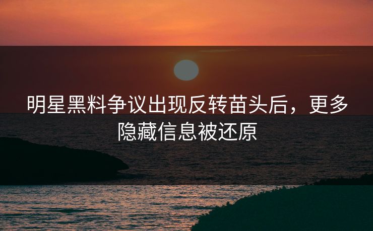 明星黑料争议出现反转苗头后，更多隐藏信息被还原