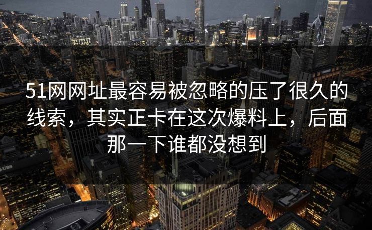 51网网址最容易被忽略的压了很久的线索，其实正卡在这次爆料上，后面那一下谁都没想到