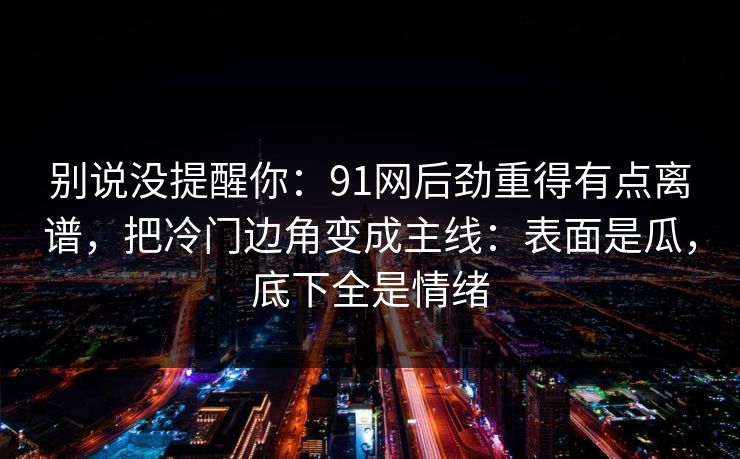 别说没提醒你：91网后劲重得有点离谱，把冷门边角变成主线：表面是瓜，底下全是情绪