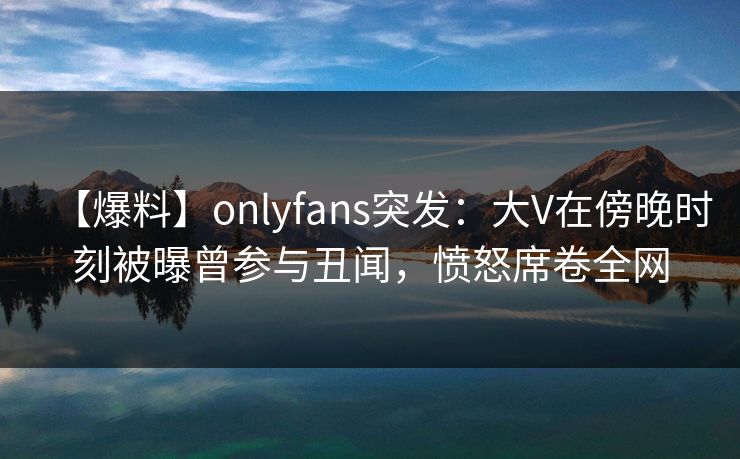 【爆料】onlyfans突发：大V在傍晚时刻被曝曾参与丑闻，愤怒席卷全网